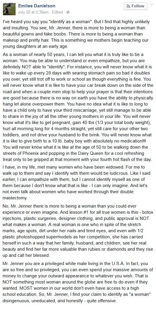 I've heard you say you "identify as a woman". But I find that highly unlikely and insulting. You see, Mr. Jenner, there is more to being a woman than beautiful gowns and fake boobs. There is more to being a woman than makeup and pretty hair. This is something we mothers begin teaching our young daughters at an early age.  As a woman of nearly 50 years, I can tell you what it is truly like to be a woman. You may be able to understand or even empathize, but you are definitely NOT able to "identify". -ED